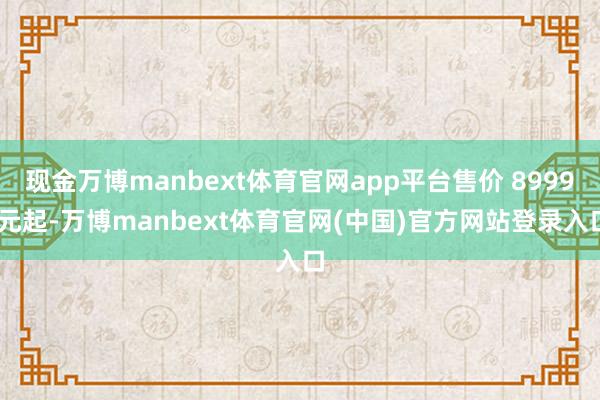 现金万博manbext体育官网app平台售价 8999 元起-万博manbext体育官网(中国)官方网站登录入口