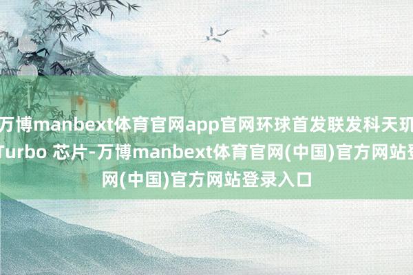 万博manbext体育官网app官网环球首发联发科天玑 7360-Turbo 芯片-万博manbext体育官网(中国)官方网站登录入口