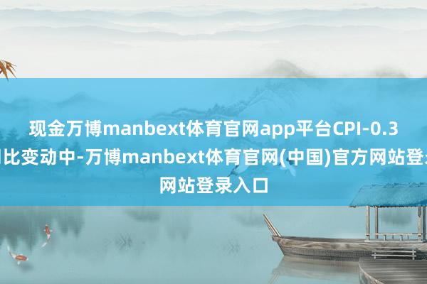 现金万博manbext体育官网app平台CPI-0.3%的同比变动中-万博manbext体育官网(中国)官方网站登录入口