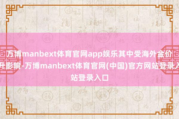 万博manbext体育官网app娱乐其中受海外金价上升影响-万博manbext体育官网(中国)官方网站登录入口