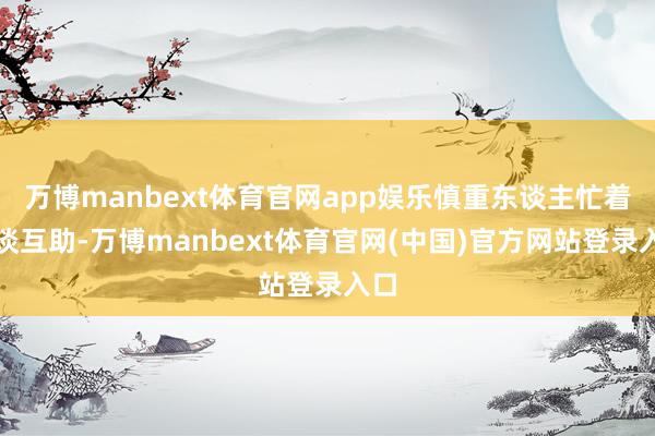 万博manbext体育官网app娱乐慎重东谈主忙着洽谈互助-万博manbext体育官网(中国)官方网站登录入口