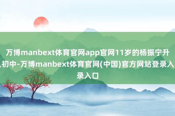 万博manbext体育官网app官网11岁的杨振宁升入初中-万博manbext体育官网(中国)官方网站登录入口