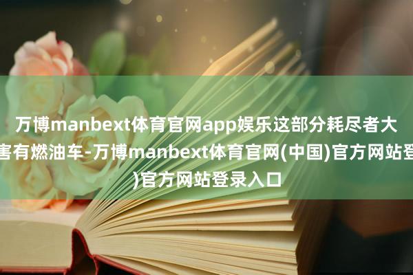 万博manbext体育官网app娱乐这部分耗尽者大多原要害有燃油车-万博manbext体育官网(中国)官方网站登录入口