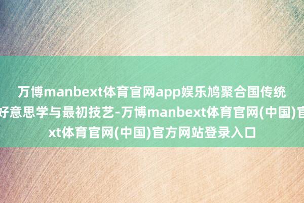万博manbext体育官网app娱乐鸠聚合国传统文化、海外前锋好意思学与最初技艺-万博manbext体育官网(中国)官方网站登录入口