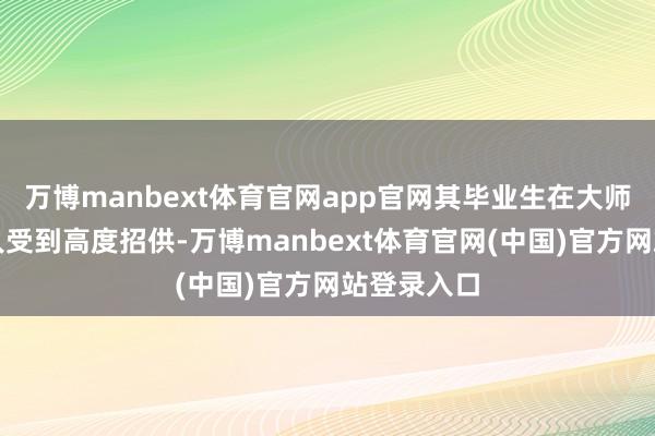 万博manbext体育官网app官网其毕业生在大师范围内王人受到高度招供-万博manbext体育官网(中国)官方网站登录入口