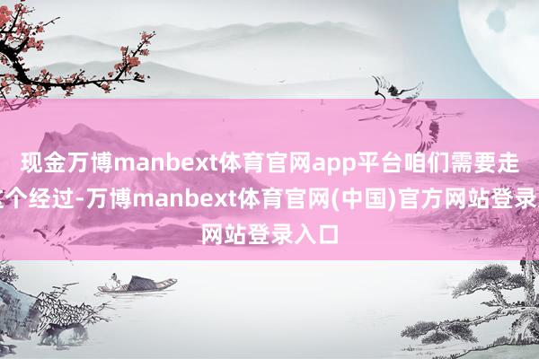 现金万博manbext体育官网app平台咱们需要走完这个经过-万博manbext体育官网(中国)官方网站登录入口