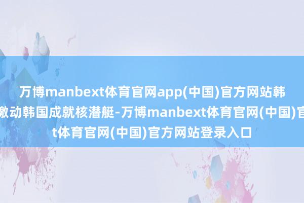 万博manbext体育官网app(中国)官方网站韩好意思一致应承激动韩国成就核潜艇-万博manbext体育官网(中国)官方网站登录入口