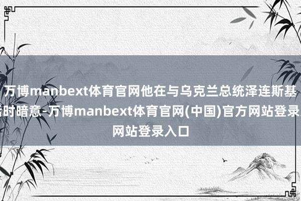 万博manbext体育官网他在与乌克兰总统泽连斯基通话时暗意-万博manbext体育官网(中国)官方网站登录入口