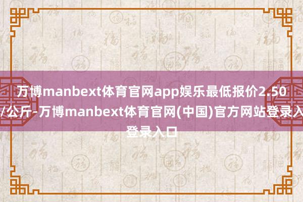 万博manbext体育官网app娱乐最低报价2.50元/公斤-万博manbext体育官网(中国)官方网站登录入口
