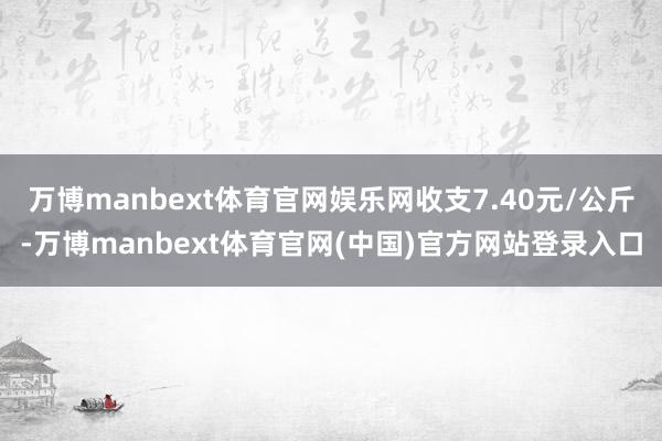 万博manbext体育官网娱乐网收支7.40元/公斤-万博manbext体育官网(中国)官方网站登录入口
