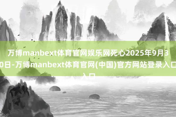 万博manbext体育官网娱乐网死心2025年9月30日-万博manbext体育官网(中国)官方网站登录入口