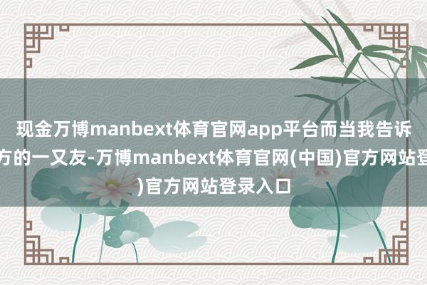 现金万博manbext体育官网app平台而当我告诉这个朔方的一又友-万博manbext体育官网(中国)官方网站登录入口
