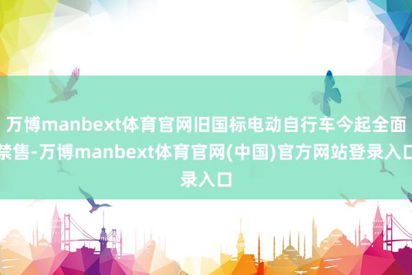 万博manbext体育官网旧国标电动自行车今起全面禁售-万博manbext体育官网(中国)官方网站登录入口