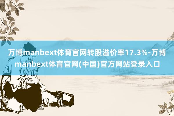 万博manbext体育官网转股溢价率17.3%-万博manbext体育官网(中国)官方网站登录入口