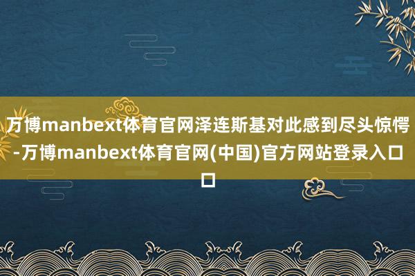万博manbext体育官网泽连斯基对此感到尽头惊愕-万博manbext体育官网(中国)官方网站登录入口