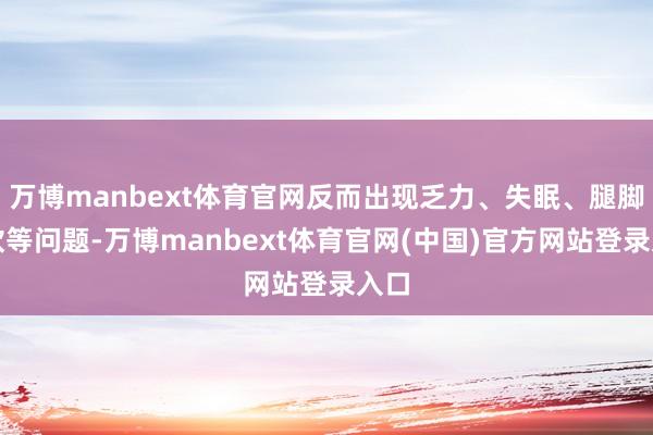 万博manbext体育官网反而出现乏力、失眠、腿脚发软等问题-万博manbext体育官网(中国)官方网站登录入口