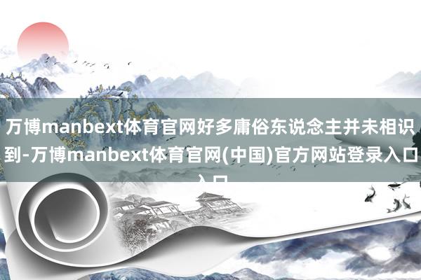 万博manbext体育官网好多庸俗东说念主并未相识到-万博manbext体育官网(中国)官方网站登录入口