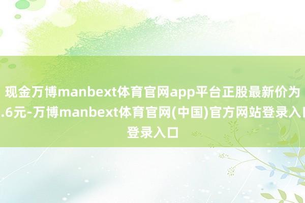 现金万博manbext体育官网app平台正股最新价为5.6元-万博manbext体育官网(中国)官方网站登录入口