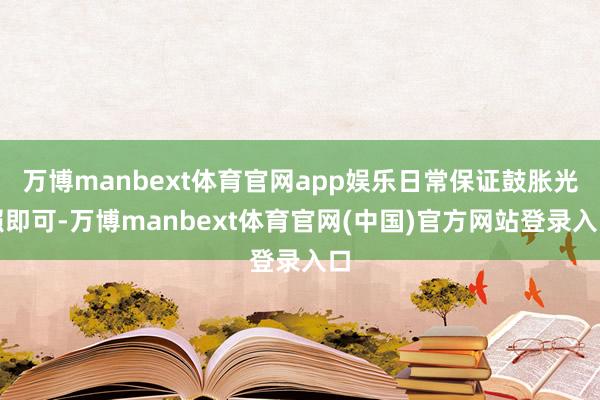 万博manbext体育官网app娱乐日常保证鼓胀光照即可-万博manbext体育官网(中国)官方网站登录入口