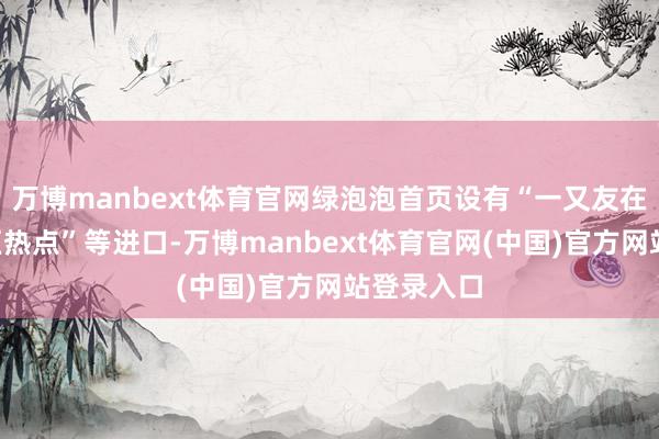 万博manbext体育官网绿泡泡首页设有“一又友在看”“地区热点”等进口-万博manbext体育官网(中国)官方网站登录入口