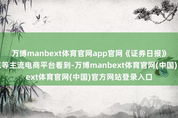 万博manbext体育官网app官网《证券日报》记者在淘宝、京东等主流电商平台看到-万博manbext体育官网(中国)官方网站登录入口
