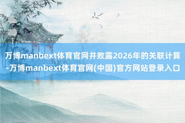 万博manbext体育官网并败露2026年的关联计算-万博manbext体育官网(中国)官方网站登录入口