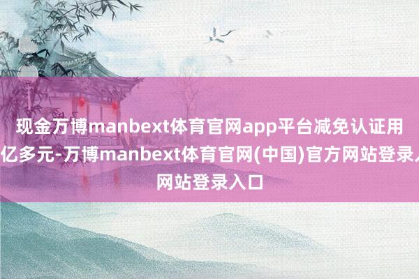 现金万博manbext体育官网app平台减免认证用度1亿多元-万博manbext体育官网(中国)官方网站登录入口