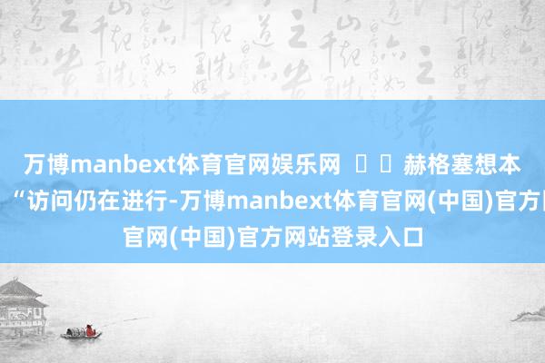 万博manbext体育官网娱乐网 赫格塞想本日对媒体说:“访问仍在进行-万博manbext体育官网(中国)官方网站登录入口
