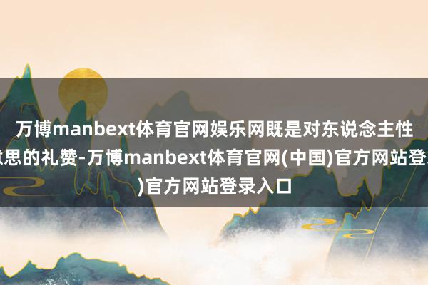 万博manbext体育官网娱乐网既是对东说念主性之好意思的礼赞-万博manbext体育官网(中国)官方网站登录入口