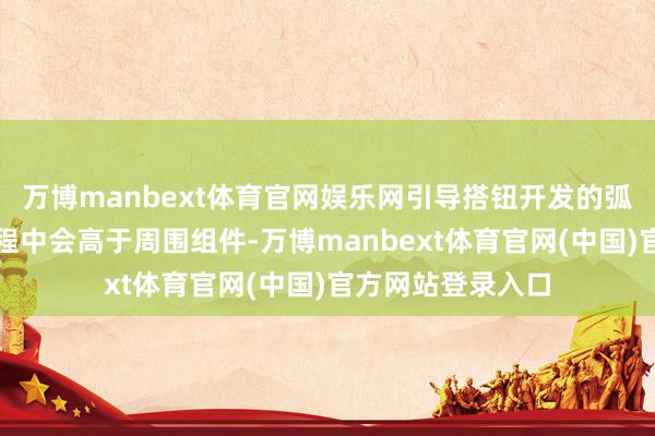 万博manbext体育官网娱乐网引导搭钮开发的弧形导轨在折叠进程中会高于周围组件-万博manbext体育官网(中国)官方网站登录入口