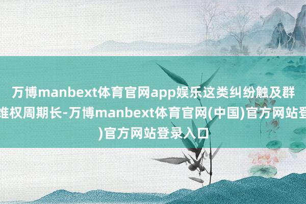 万博manbext体育官网app娱乐这类纠纷触及群体广、维权周期长-万博manbext体育官网(中国)官方网站登录入口