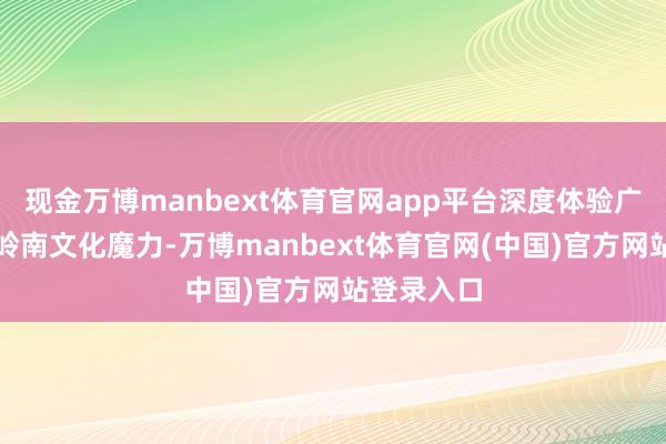 现金万博manbext体育官网app平台深度体验广府年味和岭南文化魔力-万博manbext体育官网(中国)官方网站登录入口