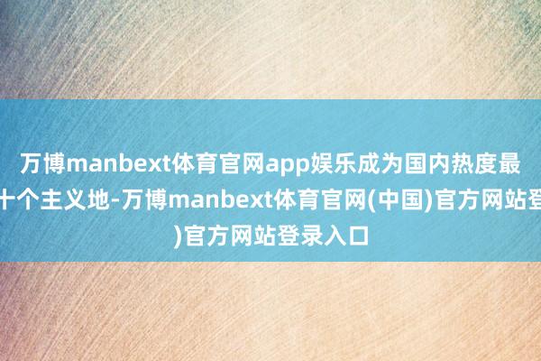 万博manbext体育官网app娱乐成为国内热度最高的前十个主义地-万博manbext体育官网(中国)官方网站登录入口